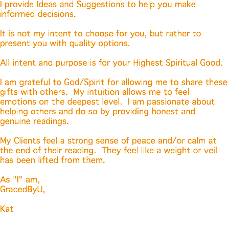 I provide Ideas and Suggestions to help you make informed decisions. It is not my intent to choose for you, but rather to present you with quality options. All intent and purpose is for your Highest Spiritual Good. I am grateful to God/Spirit for allowing me to share these gifts with others. My intuition allows me to feel emotions on the deepest level. I am passionate about helping others and do so by providing honest and genuine readings. My Clients feel a strong sense of peace and/or calm at the end of their reading. They feel like a weight or veil has been lifted from them. As "I" am, GracedByU, Kat 